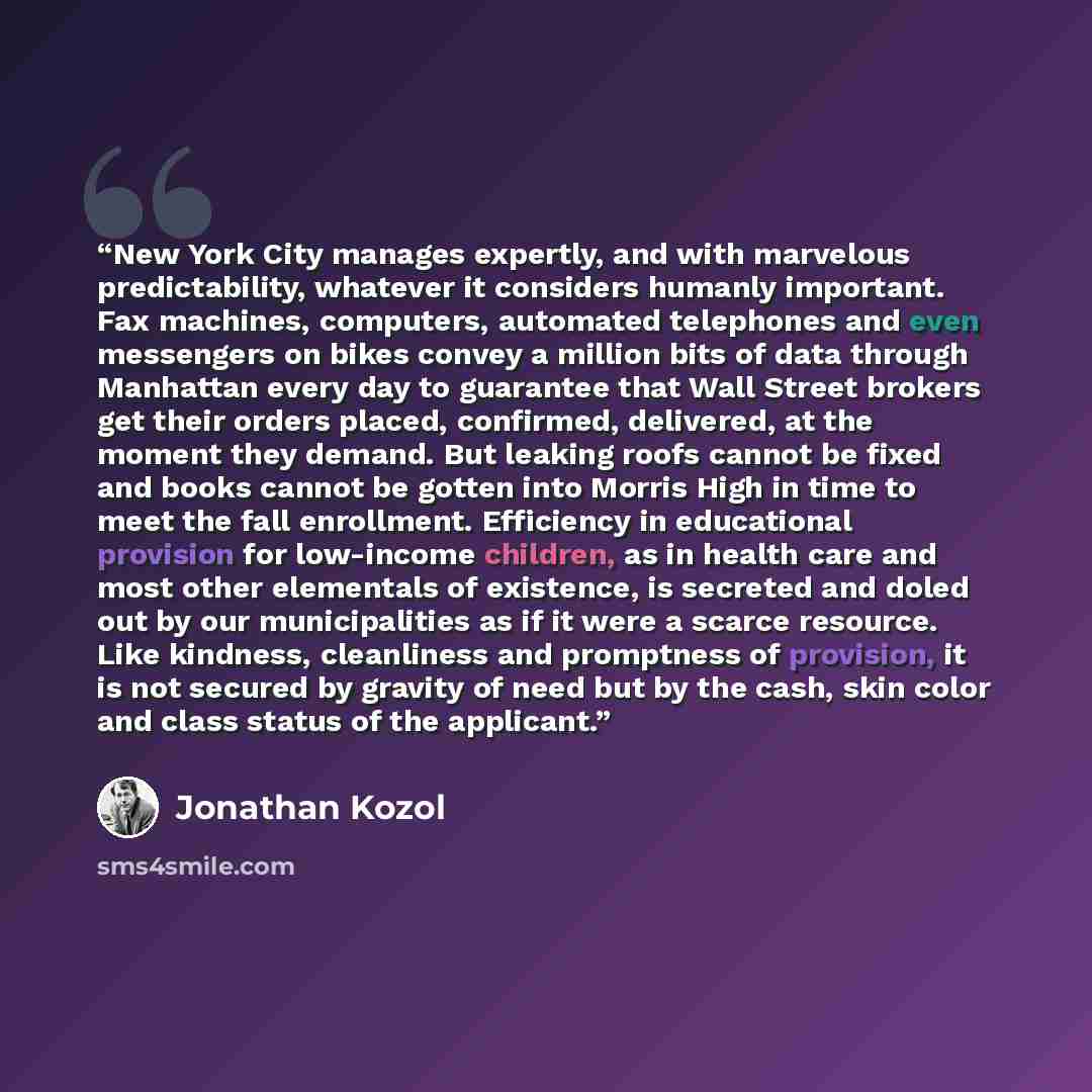 “New York City manages expertly, and with marvelous predictability, whatever it considers humanly important. Fax machines, computers, automated telephones and even messengers on bikes convey a million bits of data through Manhattan every day to guarantee that Wall Street brokers get their orders…” quote by Jonathan Kozol