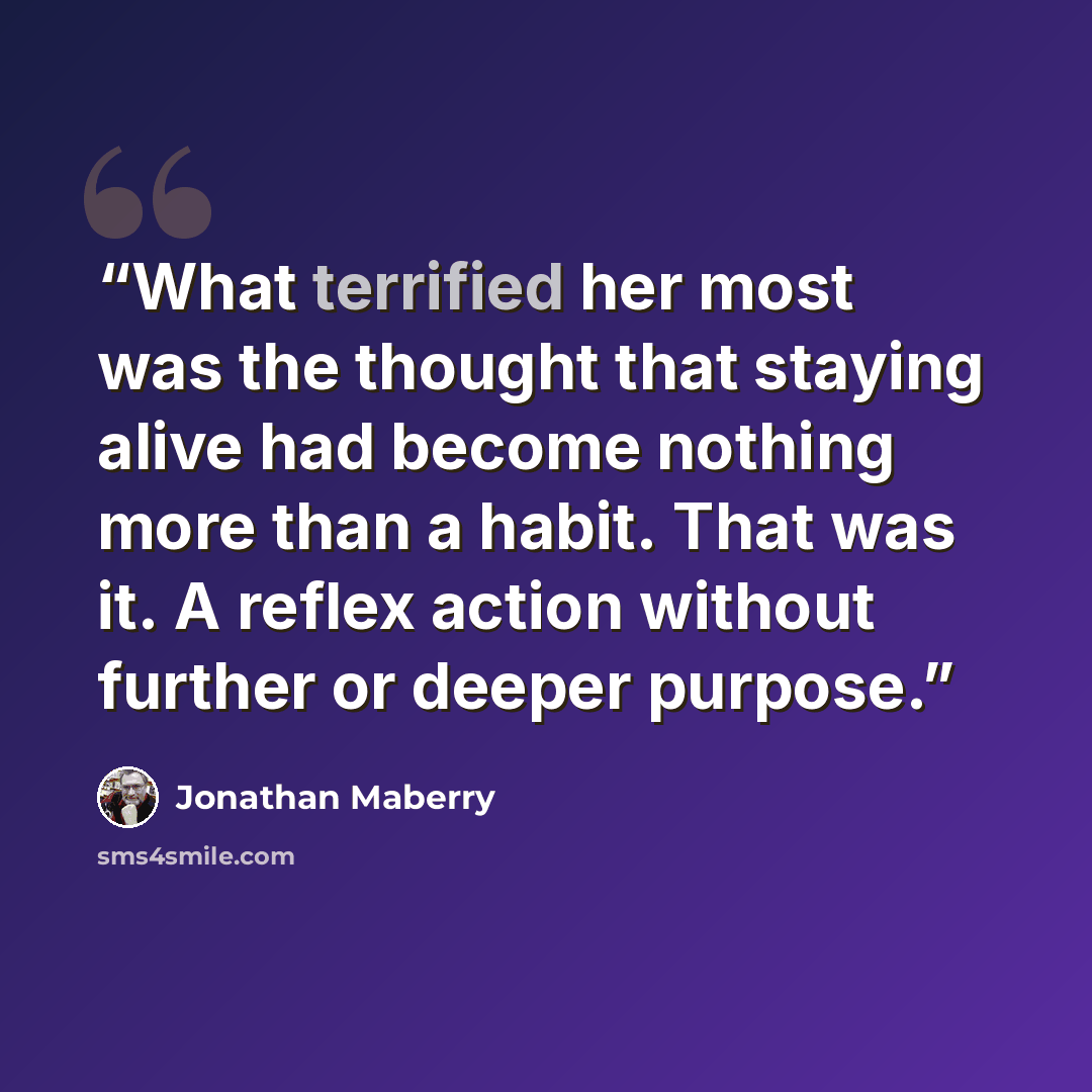 “What terrified her most was the thought that staying alive had become nothing more than a habit. That was it. A reflex action without further or deeper purpose.” quote by Jonathan Maberry