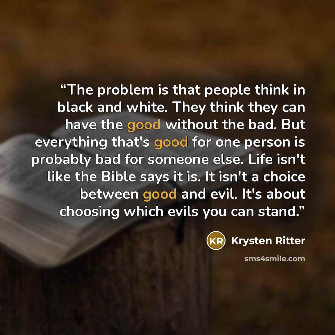 “The problem is that people think in black and white. They think they can have the good without the bad. But everything that's good for one person is probably bad for someone else. Life isn't like the Bible says it is. It isn't a choice between good and evil. It's about choosing which evils you can…” quote by Krysten Ritter