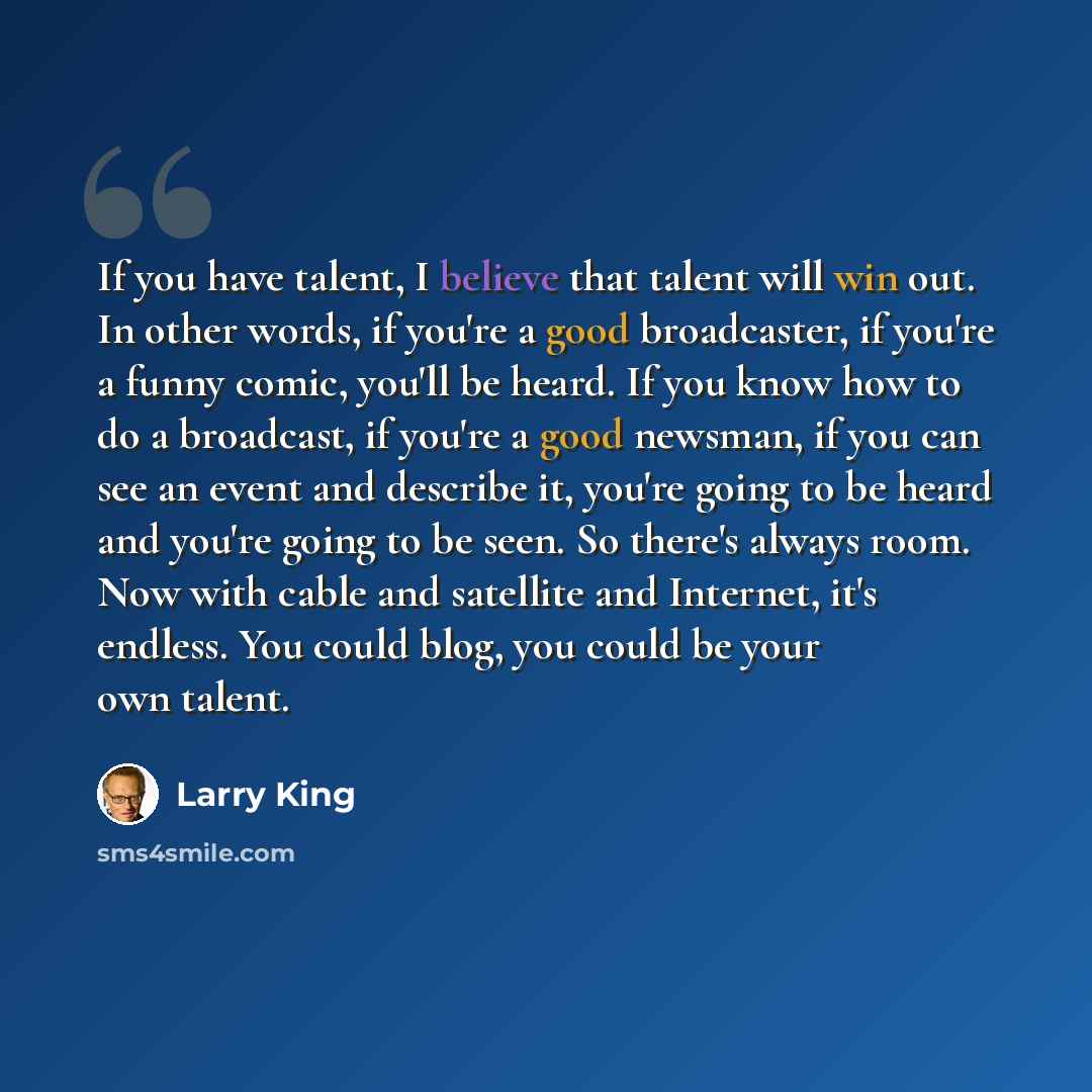 “If you have talent, I believe that talent will win out. In other words, if you're a good broadcaster, if you're a funny comic, you'll be heard. If you know how to do a broadcast, if you're a good newsman, if you can see an event and describe it, you're going to be heard and you're going to be…” quote by Larry King