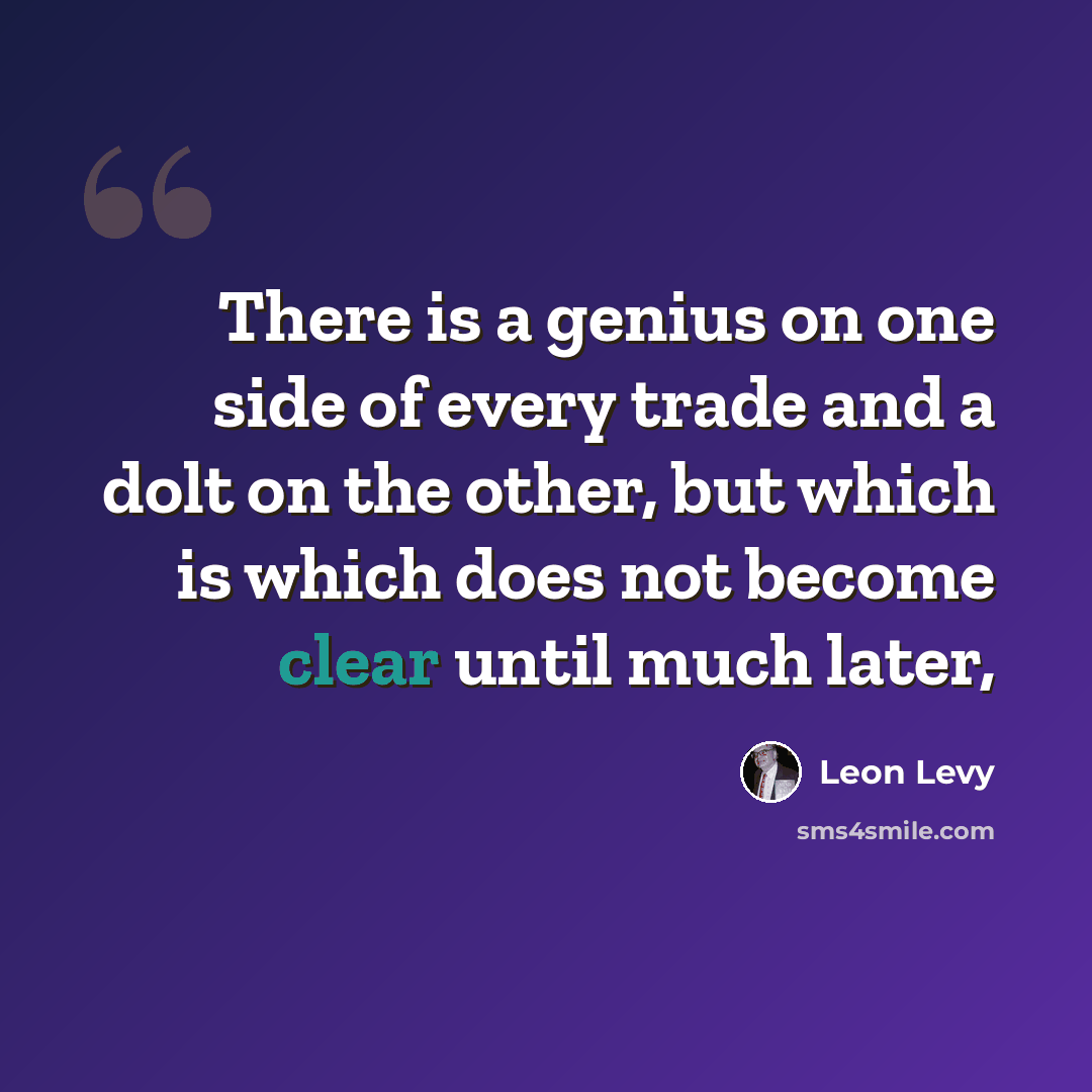 “There is a genius on one side of every trade and a dolt on the other, but which is which does not become clear until much later,” quote by Leon Levy