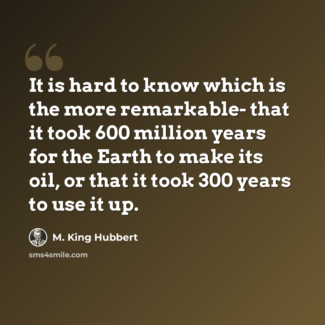 “It is hard to know which is the more remarkable- that it took 600 million years for the Earth to make its oil, or that it took 300 years to use it up.” quote by M. King Hubbert