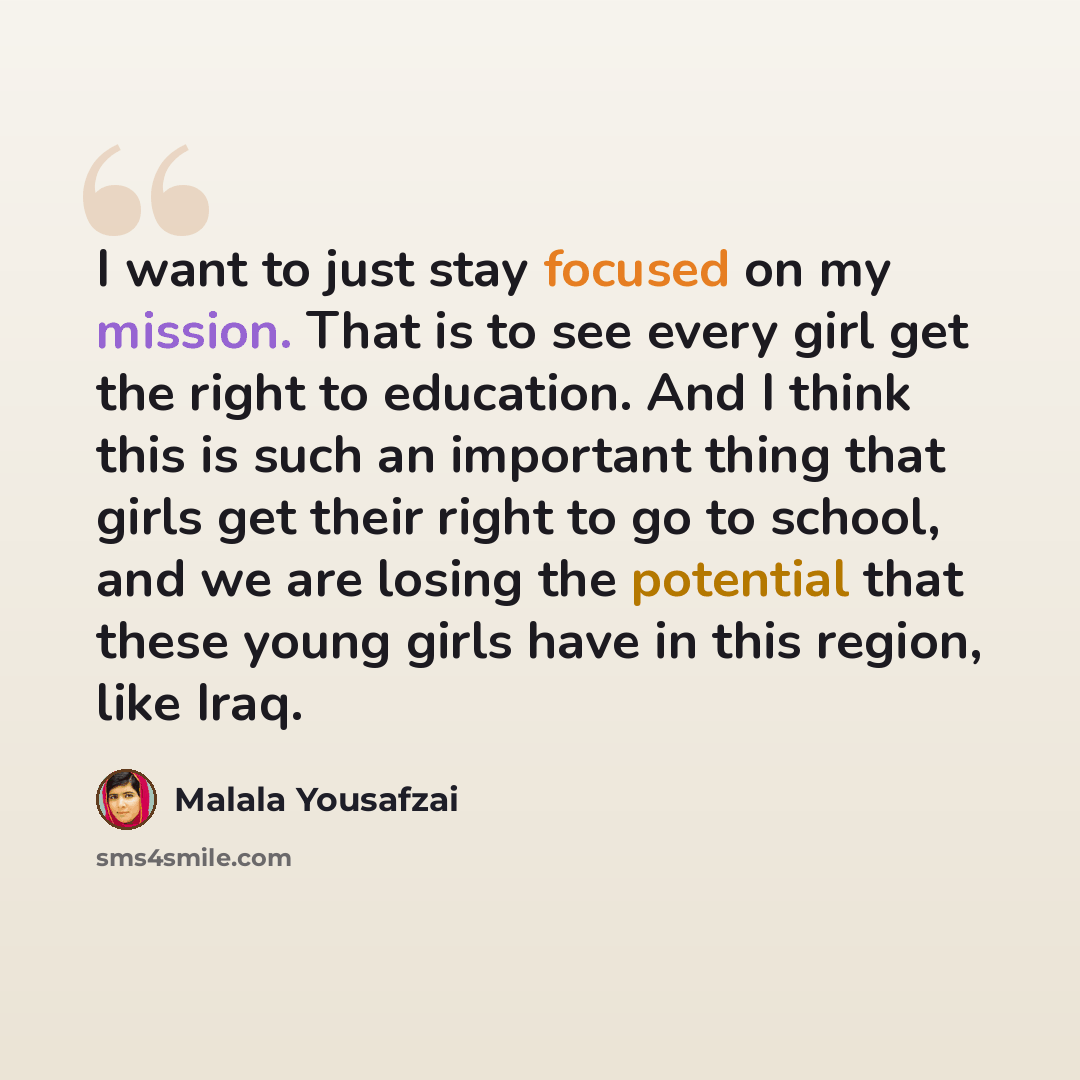 “I want to just stay focused on my mission. That is to see every girl get the right to education. And I think this is such an important thing that girls get their right to go to school, and we are losing the potential that these young girls have in this region, like Iraq.” quote by Malala Yousafzai