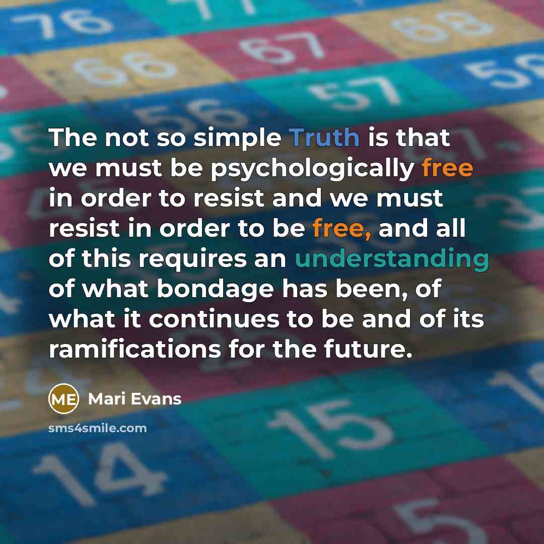 “The not so simple Truth is that we must be psychologically free in order to resist and we must resist in order to be free, and all of this requires an understanding of what bondage has been, of what it continues to be and of its ramifications for the future.” quote by Mari Evans