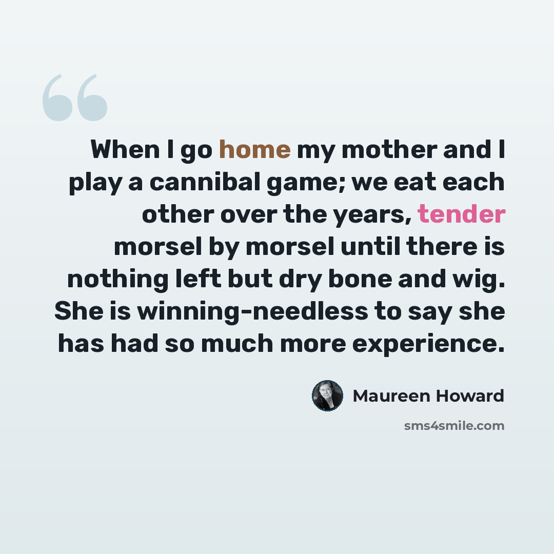 “When I go home my mother and I play a cannibal game; we eat each other over the years, tender morsel by morsel until there is nothing left but dry bone and wig. She is winning-needless to say she has had so much more experience.” quote by Maureen Howard