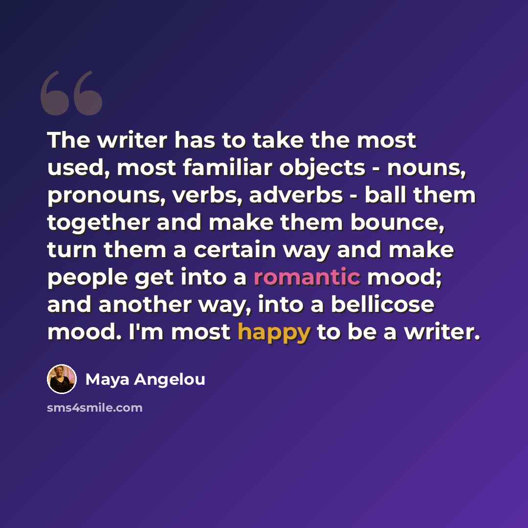 “The writer has to take the most used, most familiar objects - nouns, pronouns, verbs, adverbs - ball them together and make them bounce, turn them a certain way and make people get into a romantic mood; and another way, into a bellicose mood. I'm most happy to be a writer.” quote by Maya Angelou