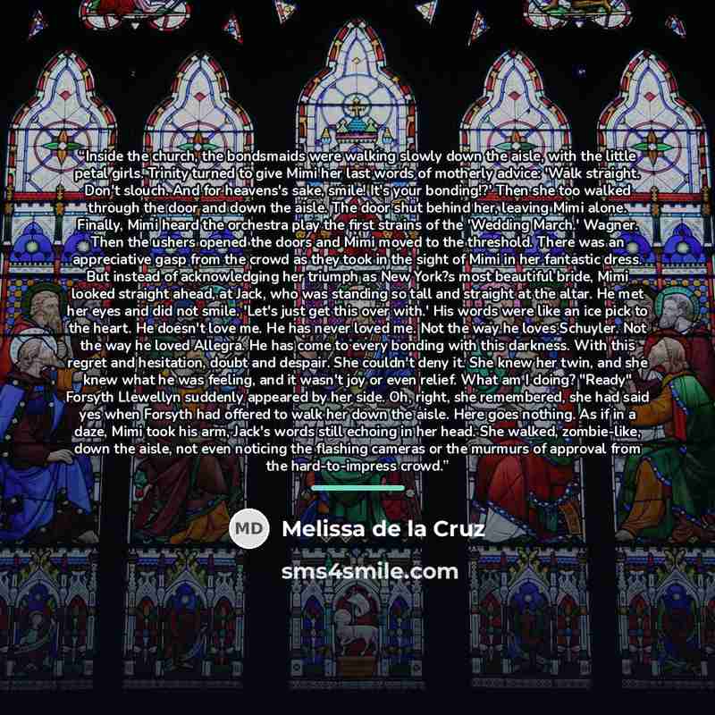 “Inside the church, the bondsmaids were walking slowly down the aisle, with the little petal girls. Trinity turned to give Mimi her last words of motherly advice: 'Walk straight. Don't slouch. And for heavens's sake, smile! It's your bonding!?' Then she too walked through the door and down the…” quote by Melissa de la Cruz