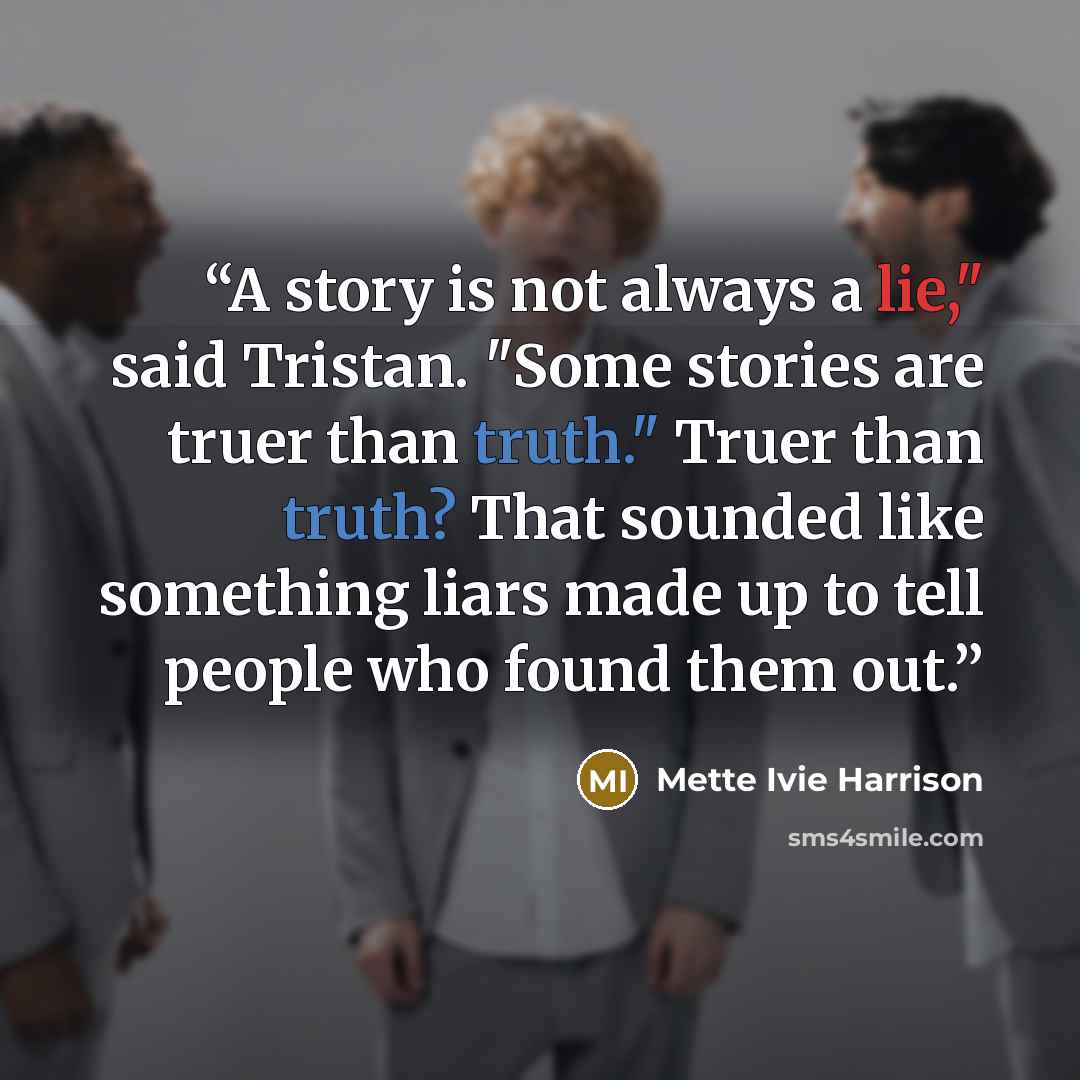 “A story is not always a lie," said Tristan. "Some stories are truer than truth." Truer than truth? That sounded like something liars made up to tell people who found them out.” quote by Mette Ivie Harrison