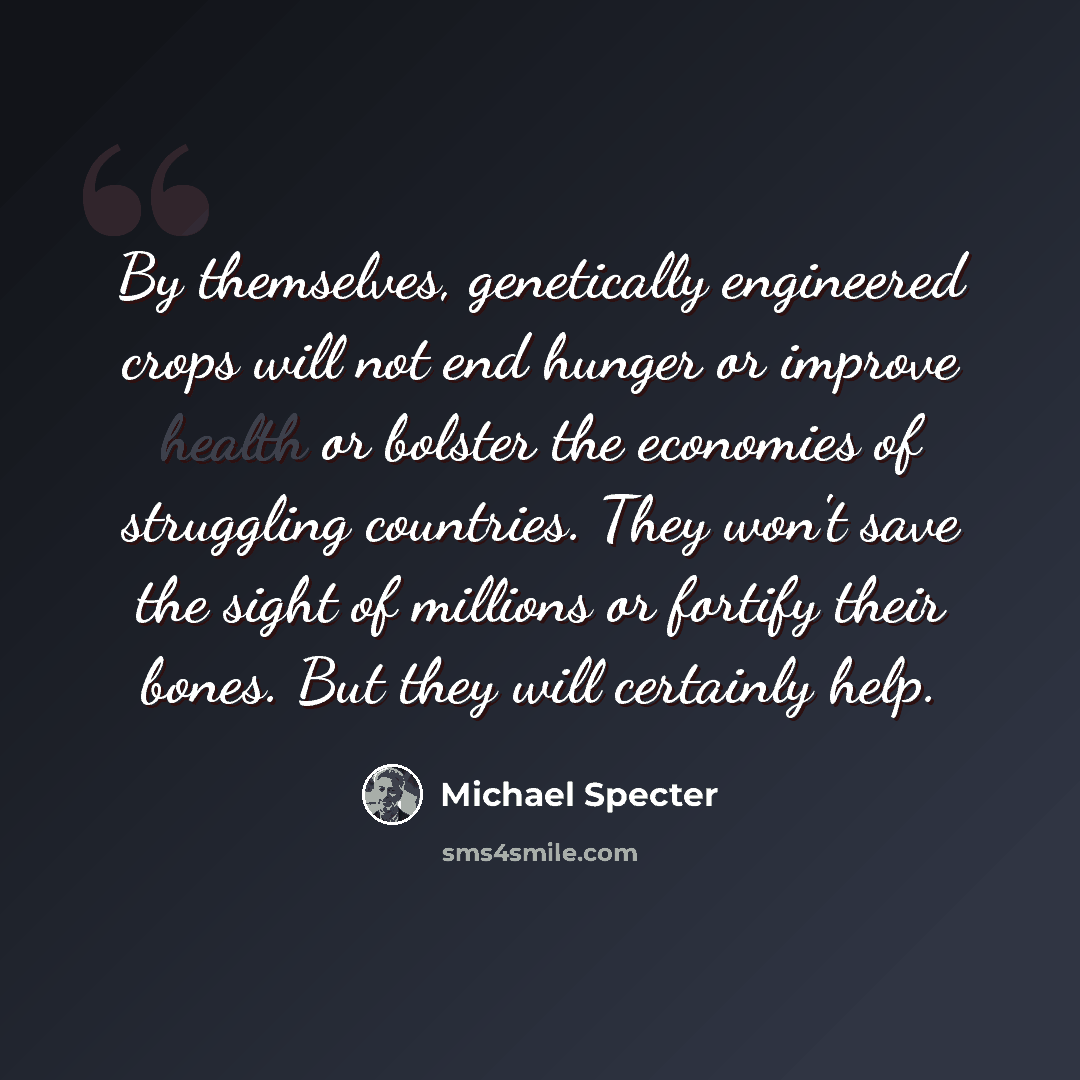 “By themselves, genetically engineered crops will not end hunger or improve health or bolster the economies of struggling countries. They won't save the sight of millions or fortify their bones. But they will certainly help.” quote by Michael Specter