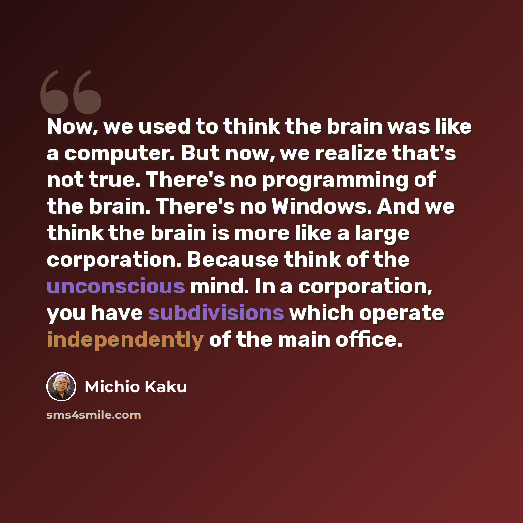 “Now, we used to think the brain was like a computer. But now, we realize that's not true. There's no programming of the brain. There's no Windows. And we think the brain is more like a large corporation. Because think of the unconscious mind. In a corporation, you have subdivisions which operate…” quote by Michio Kaku