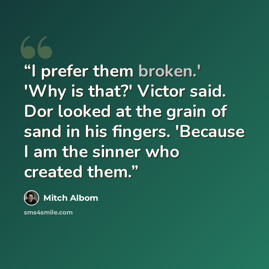 “I prefer them broken.' 'Why is that?' Victor said. Dor looked at the grain of sand in his fingers. 'Because I am the sinner who created them.” quote by Mitch Albom
