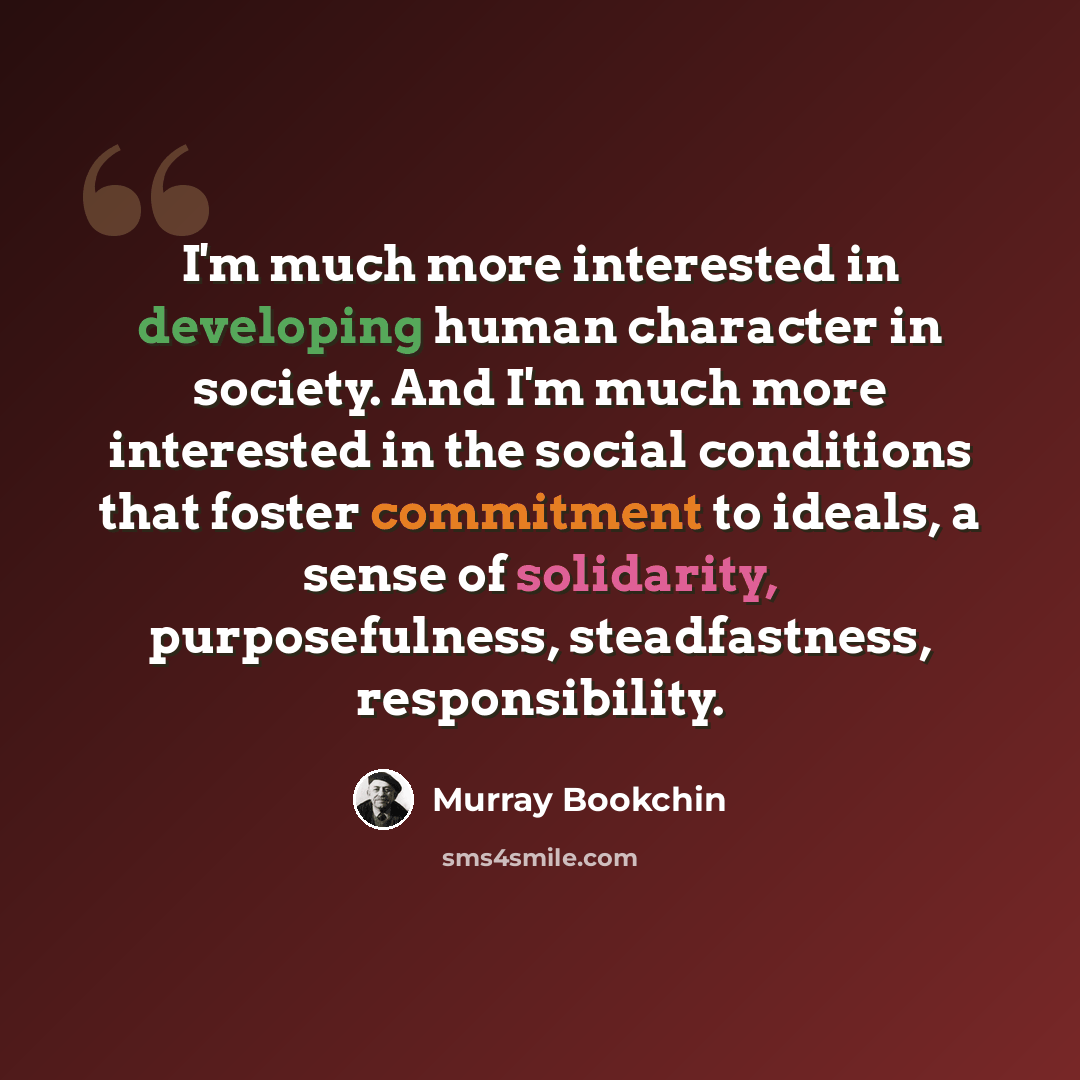 “I'm much more interested in developing human character in society. And I'm much more interested in the social conditions that foster commitment to ideals, a sense of solidarity, purposefulness, steadfastness, responsibility.” quote by Murray Bookchin