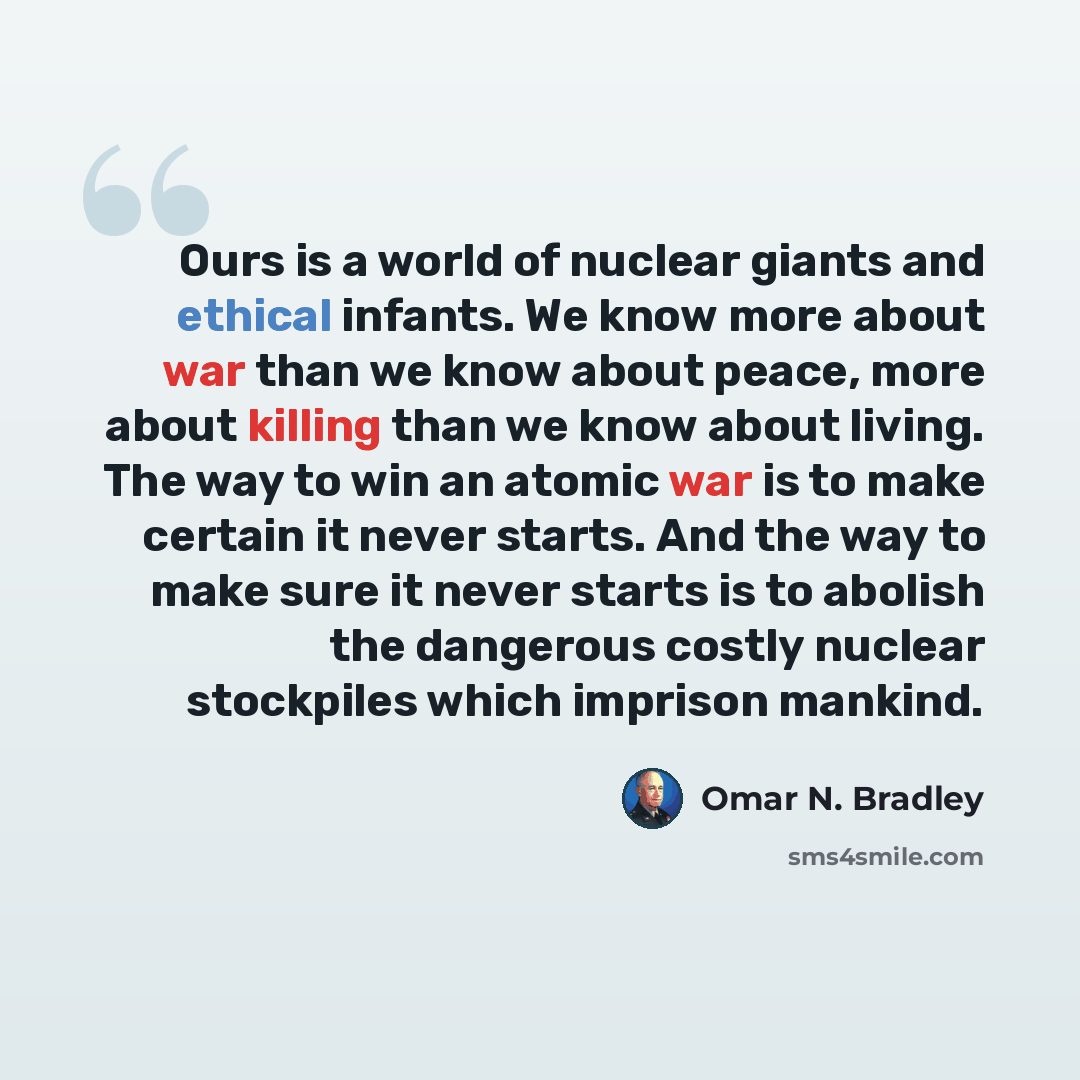 “Ours is a world of nuclear giants and ethical infants. We know more about war than we know about peace, more about killing than we know about living. The way to win an atomic war is to make certain it never starts. And the way to make sure it never starts is to abolish the dangerous costly nuclear…” quote by Omar N. Bradley