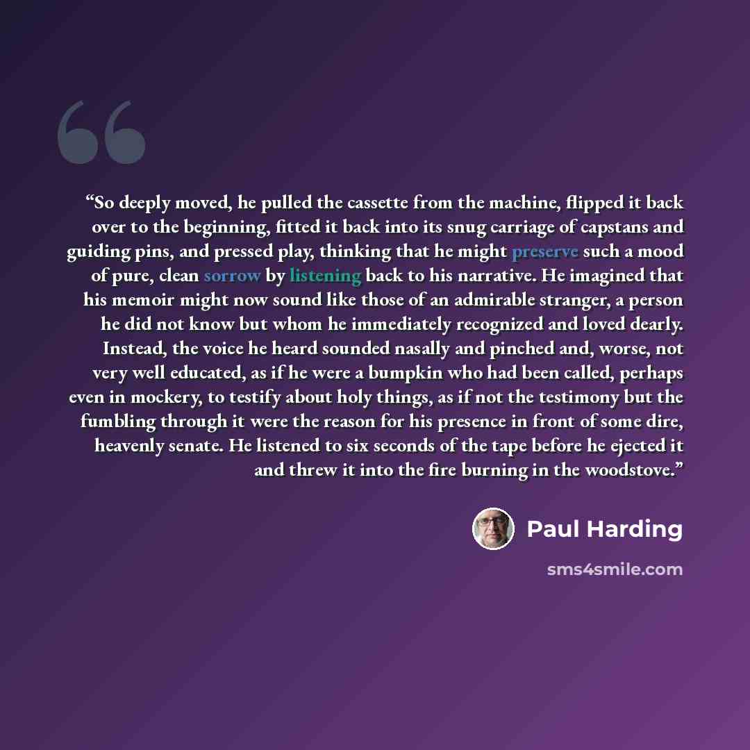 “So deeply moved, he pulled the cassette from the machine, flipped it back over to the beginning, fitted it back into its snug carriage of capstans and guiding pins, and pressed play, thinking that he might preserve such a mood of pure, clean sorrow by listening back to his narrative. He imagined…” quote by Paul Harding