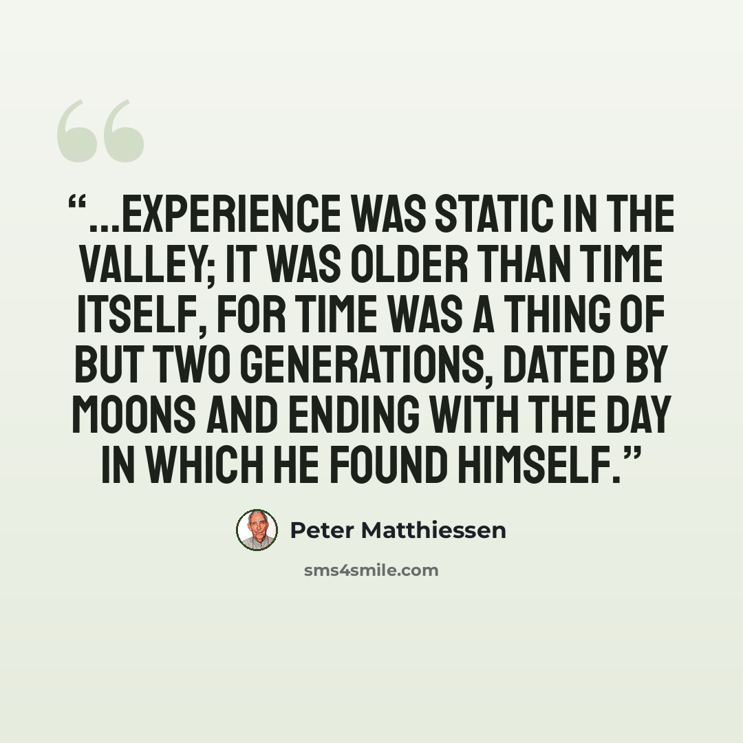 “...experience was static in the valley; it was older than time itself, for time was a thing of but two generations, dated by moons and ending with the day in which he found himself.” quote by Peter Matthiessen