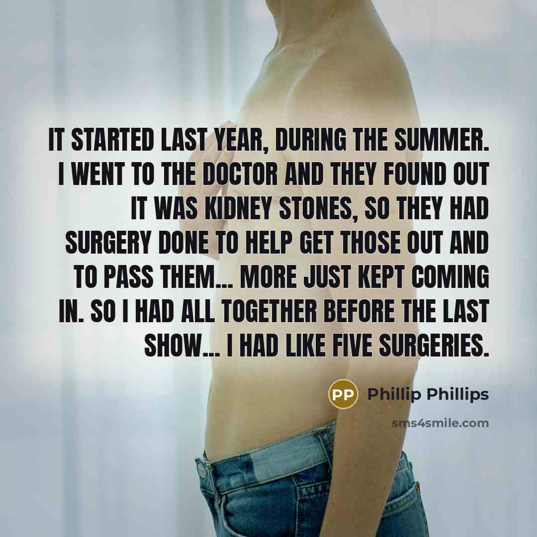 “It started last year, during the summer. I went to the doctor and they found out it was kidney stones, so they had surgery done to help get those out and to pass them... More just kept coming in. So I had all together before the last show... I had like five surgeries.” quote by Phillip Phillips