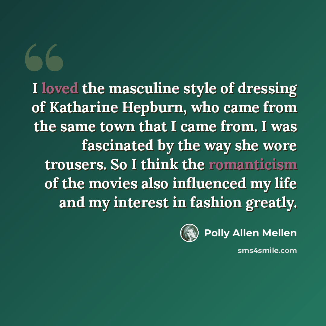 “I loved the masculine style of dressing of Katharine Hepburn, who came from the same town that I came from. I was fascinated by the way she wore trousers. So I think the romanticism of the movies also influenced my life and my interest in fashion greatly.” quote by Polly Allen Mellen
