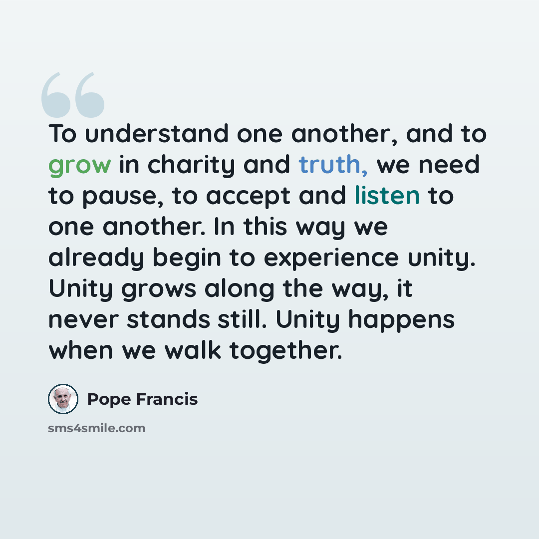 “To understand one another, and to grow in charity and truth, we need to pause, to accept and listen to one another. In this way we already begin to experience unity. Unity grows along the way, it never stands still. Unity happens when we walk together.” quote by Pope Francis