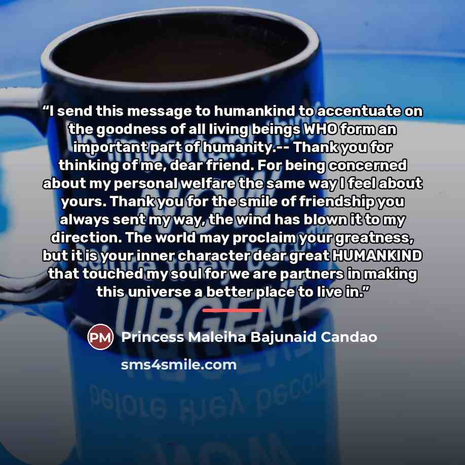 “I send this message to humankind to accentuate on the goodness of all living beings WHO form an important part of humanity.-- Thank you for thinking of me, dear friend. For being concerned about my personal welfare the same way I feel about yours. Thank you for the smile of friendship you always…” quote by Princess Maleiha Bajunaid Candao