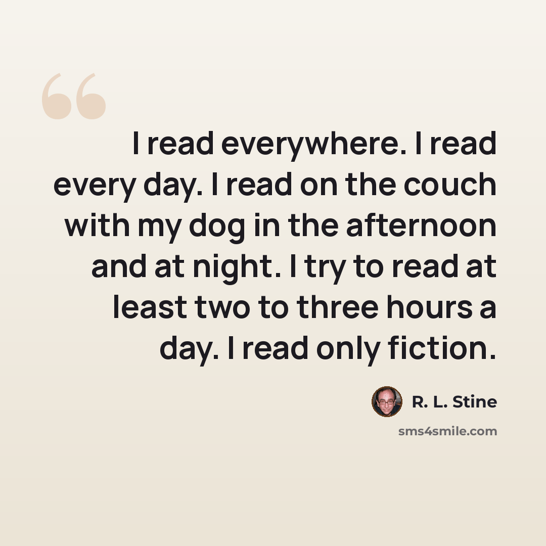 “I read everywhere. I read every day. I read on the couch with my dog in the afternoon and at night. I try to read at least two to three hours a day. I read only fiction.” quote by R. L. Stine