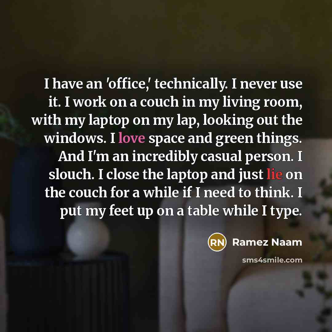 “I have an 'office,' technically. I never use it. I work on a couch in my living room, with my laptop on my lap, looking out the windows. I love space and green things. And I'm an incredibly casual person. I slouch. I close the laptop and just lie on the couch for a while if I need to think. I put…” quote by Ramez Naam