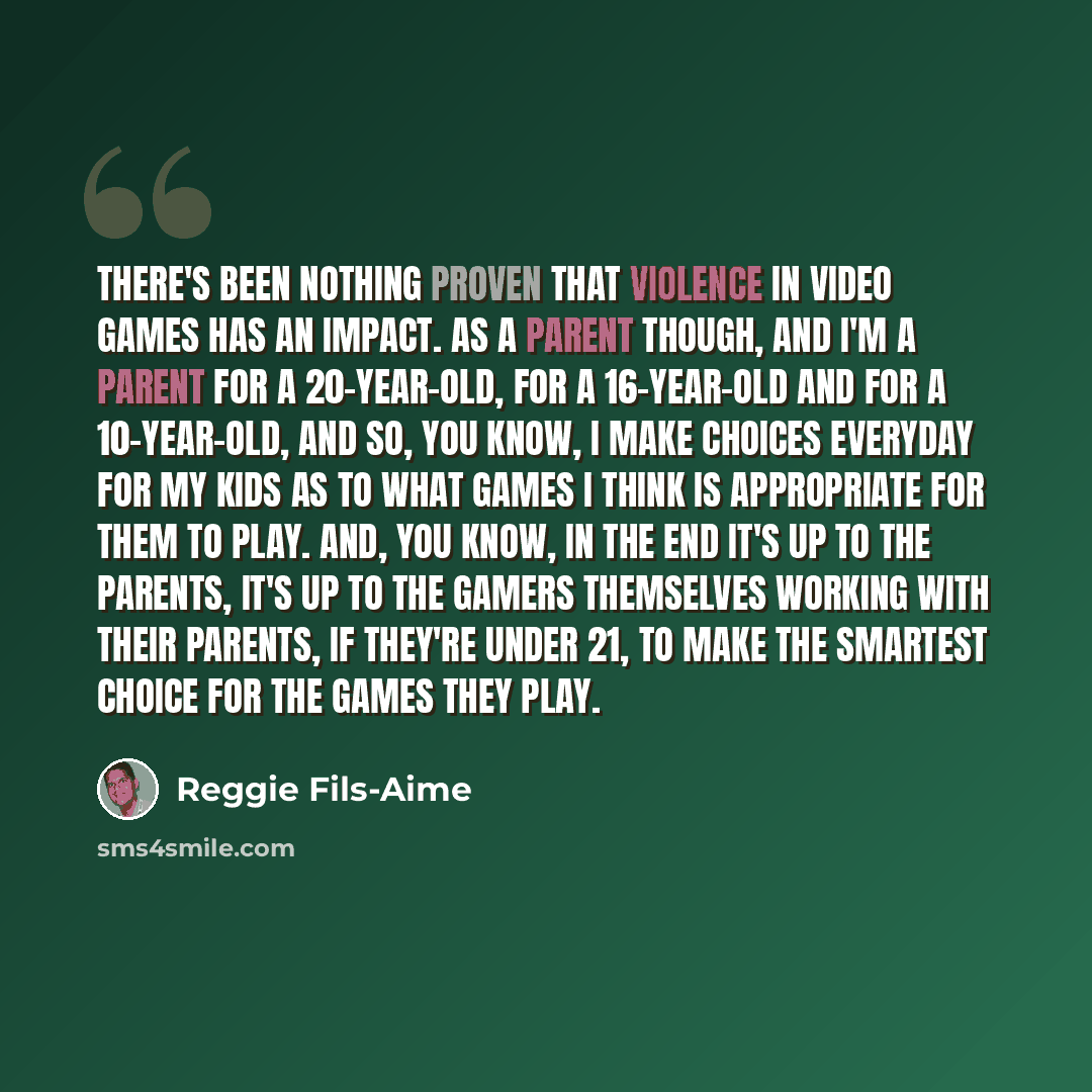“There's been nothing proven that violence in video games has an impact. As a parent though, and I'm a parent for a 20-year-old, for a 16-year-old and for a 10-year-old, and so, you know, I make choices everyday for my kids as to what games I think is appropriate for them to play. And, you know, in…” quote by Reggie Fils-Aime