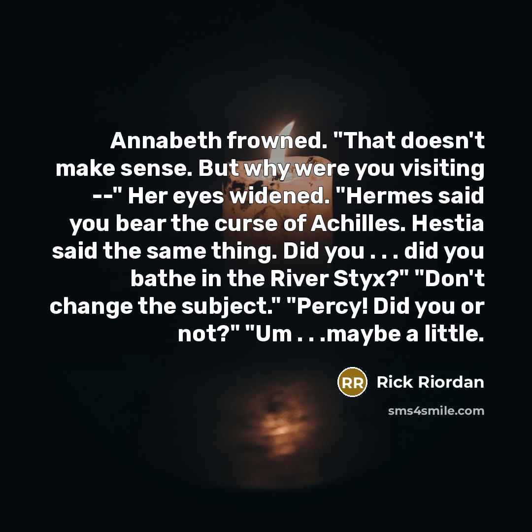 “Annabeth frowned. "That doesn't make sense. But why were you visiting --" Her eyes widened. "Hermes said you bear the curse of Achilles. Hestia said the same thing. Did you . . . did you bathe in the River Styx?" "Don't change the subject." "Percy! Did you or not?" "Um . . .maybe a little.” quote by Rick Riordan