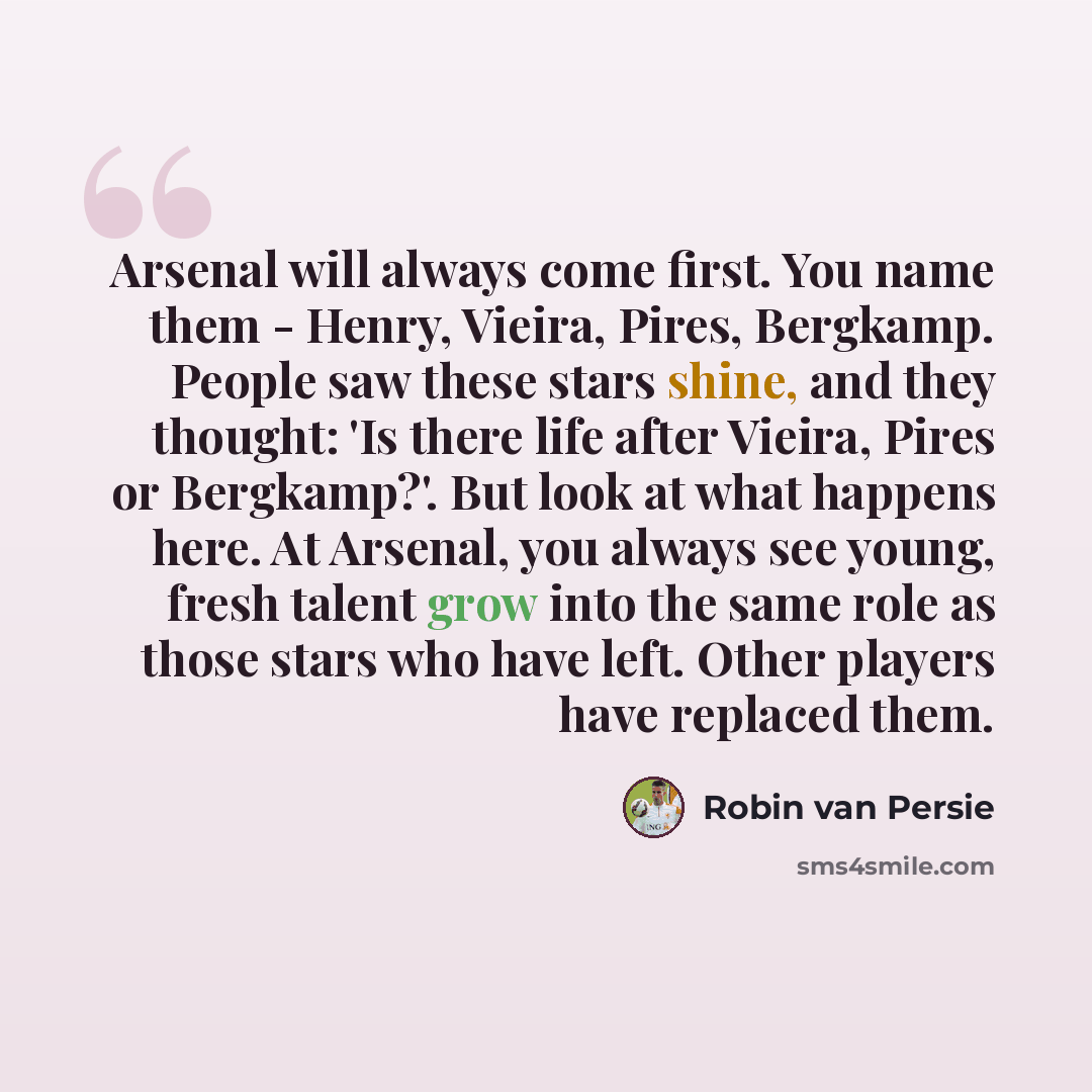 “Arsenal will always come first. You name them - Henry, Vieira, Pires, Bergkamp. People saw these stars shine, and they thought: 'Is there life after Vieira, Pires or Bergkamp?'. But look at what happens here. At Arsenal, you always see young, fresh talent grow into the same role as those stars who…” quote by Robin Van Persie