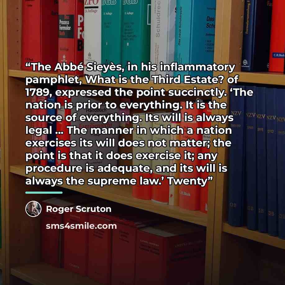 “The Abbé Sieyès, in his inflammatory pamphlet, What is the Third Estate? of 1789, expressed the point succinctly. ‘The nation is prior to everything. It is the source of everything. Its will is always legal … The manner in which a nation exercises its will does not matter; the point is that it…” quote by Roger Scruton