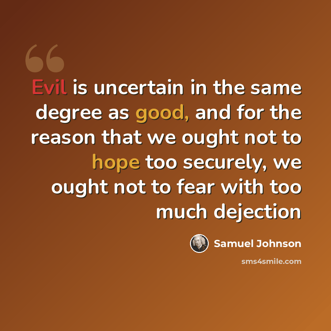 “Evil is uncertain in the same degree as good, and for the reason that we ought not to hope too securely, we ought not to fear with too much dejection” quote by Samuel Johnson
