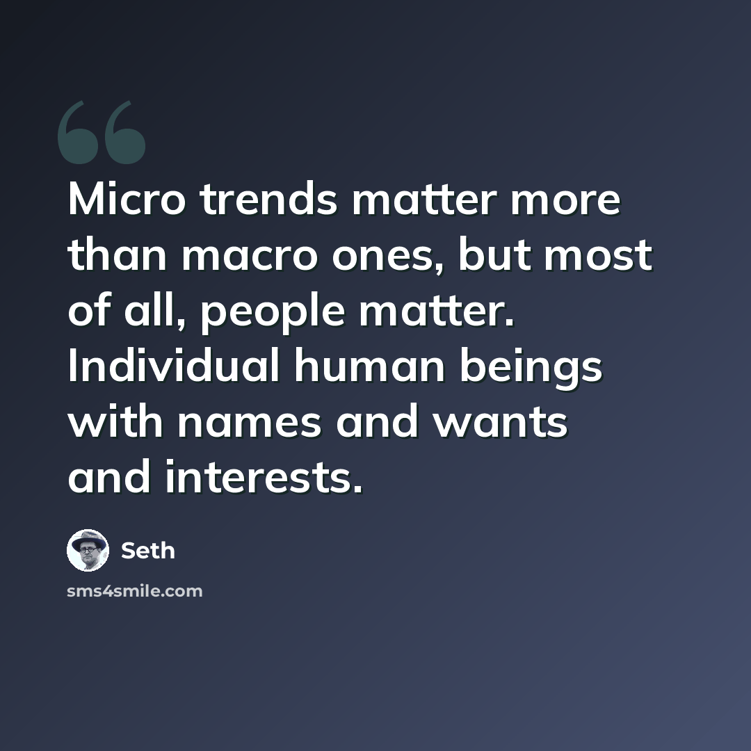 “Micro trends matter more than macro ones, but most of all, people matter. Individual human beings with names and wants and interests.” quote by Seth