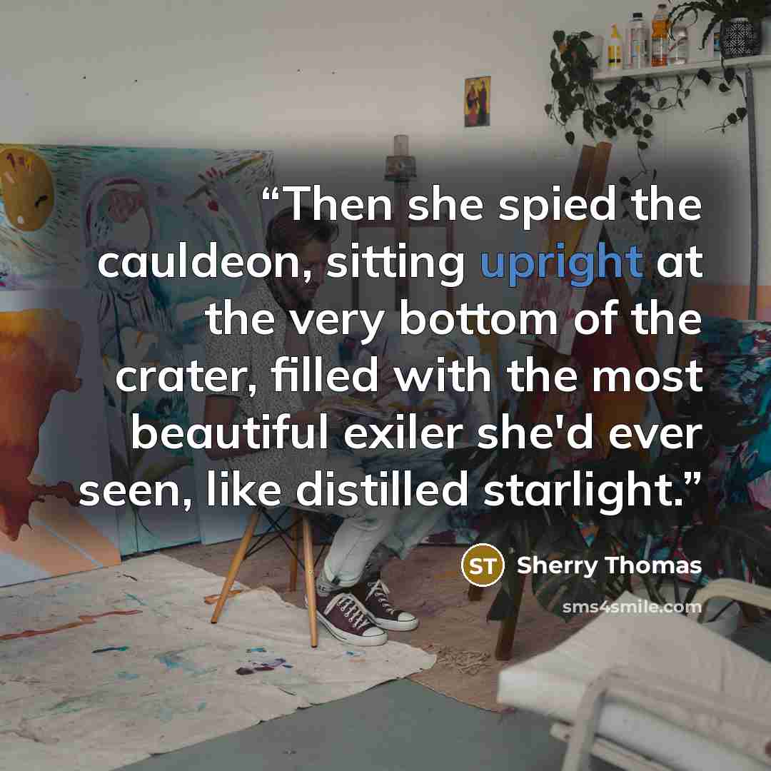 “Then she spied the cauldeon, sitting upright at the very bottom of the crater, filled with the most beautiful exiler she'd ever seen, like distilled starlight.” quote by Sherry Thomas