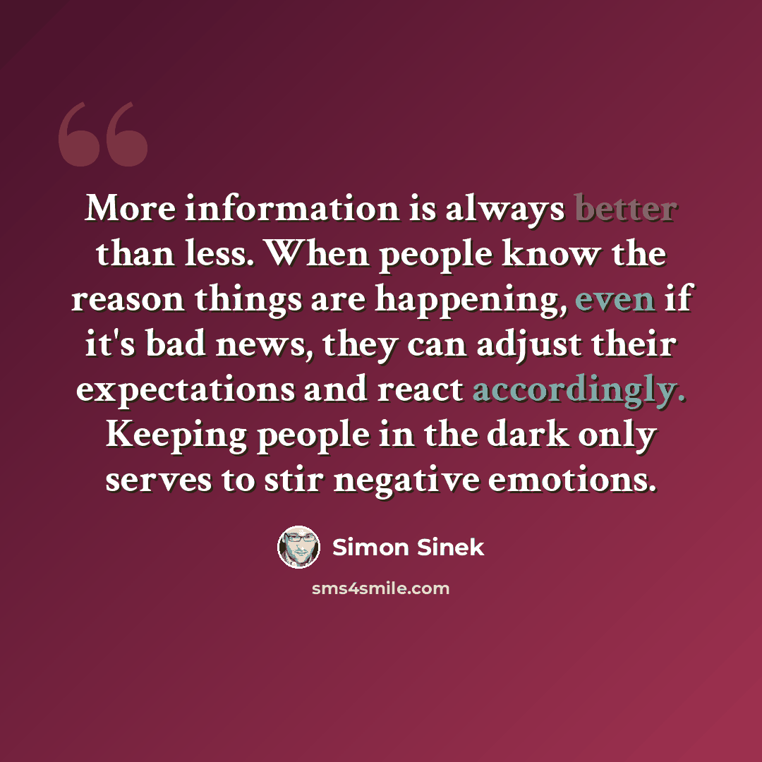 “More information is always better than less. When people know the reason things are happening, even if it's bad news, they can adjust their expectations and react accordingly. Keeping people in the dark only serves to stir negative emotions.” quote by Simon Sinek