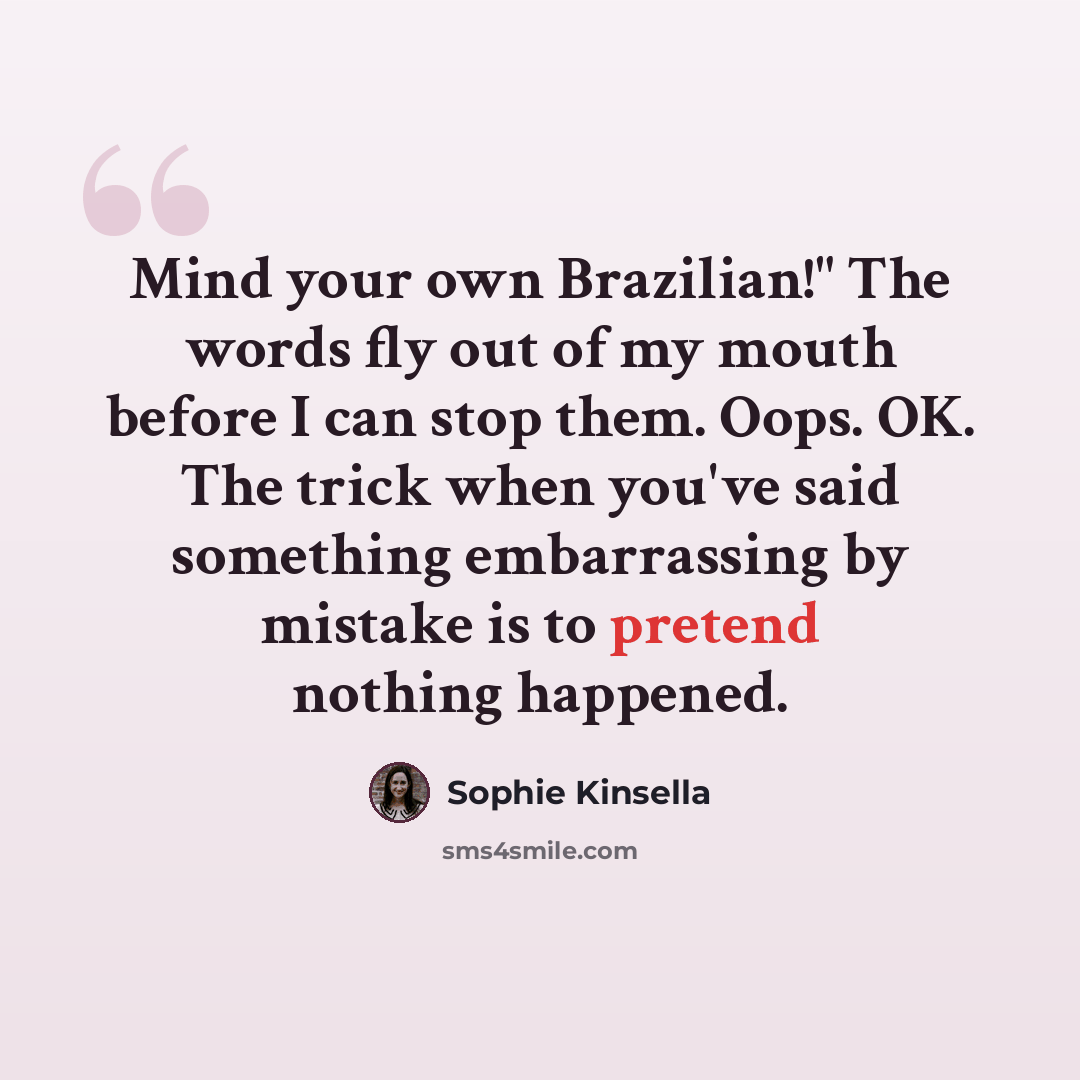 “Mind your own Brazilian!" The words fly out of my mouth before I can stop them. Oops. OK. The trick when you've said something embarrassing by mistake is to pretend nothing happened.” quote by Sophie Kinsella
