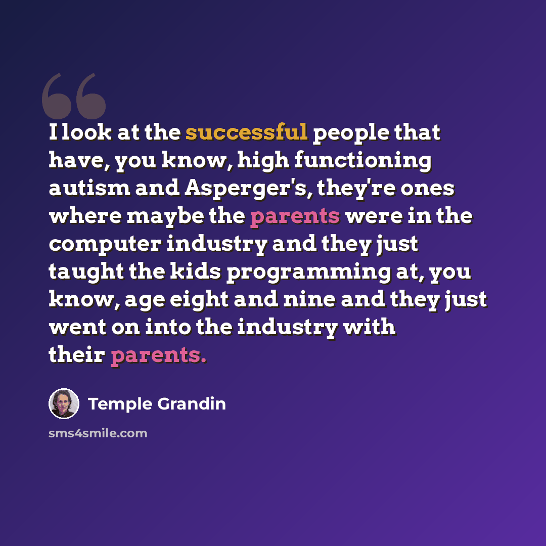 “I look at the successful people that have, you know, high functioning autism and Asperger's, they're ones where maybe the parents were in the computer industry and they just taught the kids programming at, you know, age eight and nine and they just went on into the industry with their parents.” quote by Temple Grandin