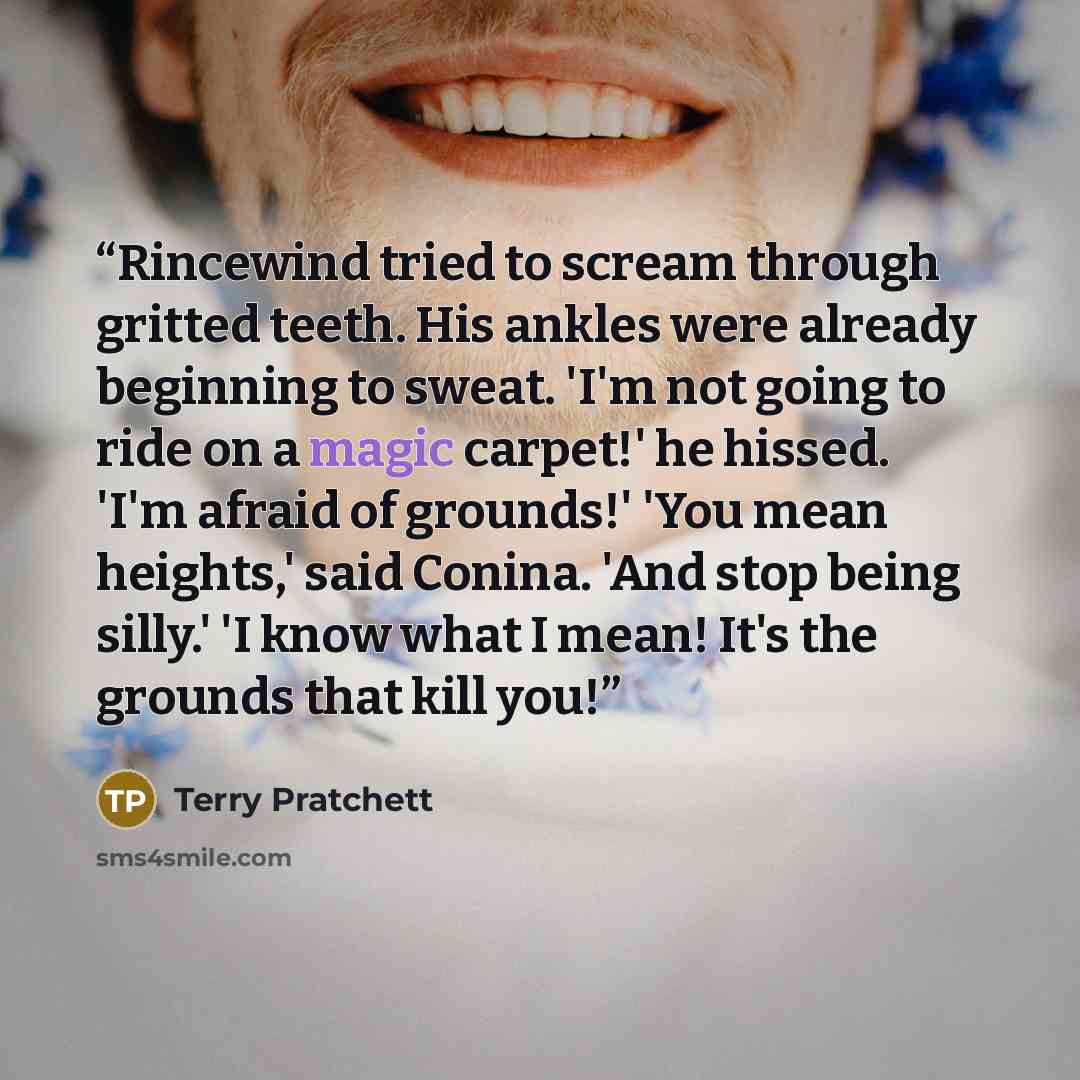 “Rincewind tried to scream through gritted teeth. His ankles were already beginning to sweat. 'I'm not going to ride on a magic carpet!' he hissed. 'I'm afraid of grounds!' 'You mean heights,' said Conina. 'And stop being silly.' 'I know what I mean! It's the grounds that kill you!” quote by Terry Pratchett