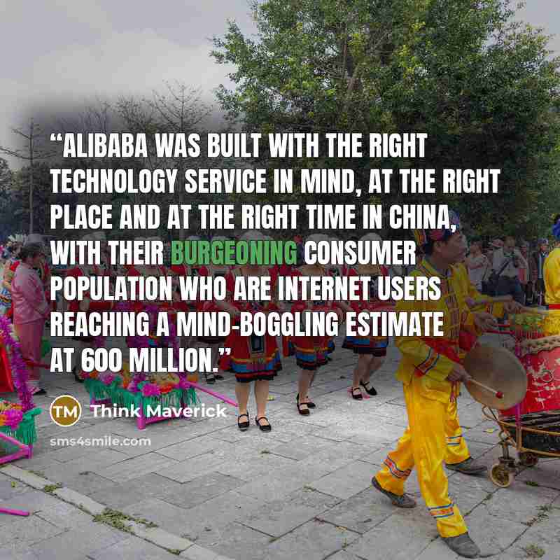 “Alibaba was built with the right technology service in mind, at the right place and at the right time in China, with their burgeoning consumer population who are internet users reaching a mind-boggling estimate at 600 million.” quote by Think Maverick