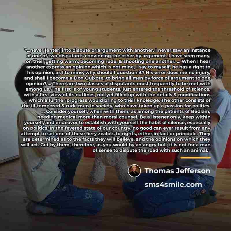 “...never [enter] into dispute or argument with another. I never saw an instance of one of two disputants convincing the other by argument. I have seen many, on their getting warm, becoming rude, & shooting one another. ... When I hear another express an opinion which is not mine, I say to myself…” quote by Thomas Jefferson