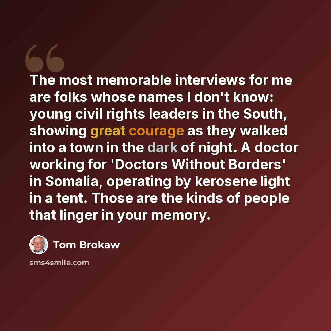 “The most memorable interviews for me are folks whose names I don't know: young civil rights leaders in the South, showing great courage as they walked into a town in the dark of night. A doctor working for 'Doctors Without Borders' in Somalia, operating by kerosene light in a tent. Those are the…” quote by Tom Brokaw