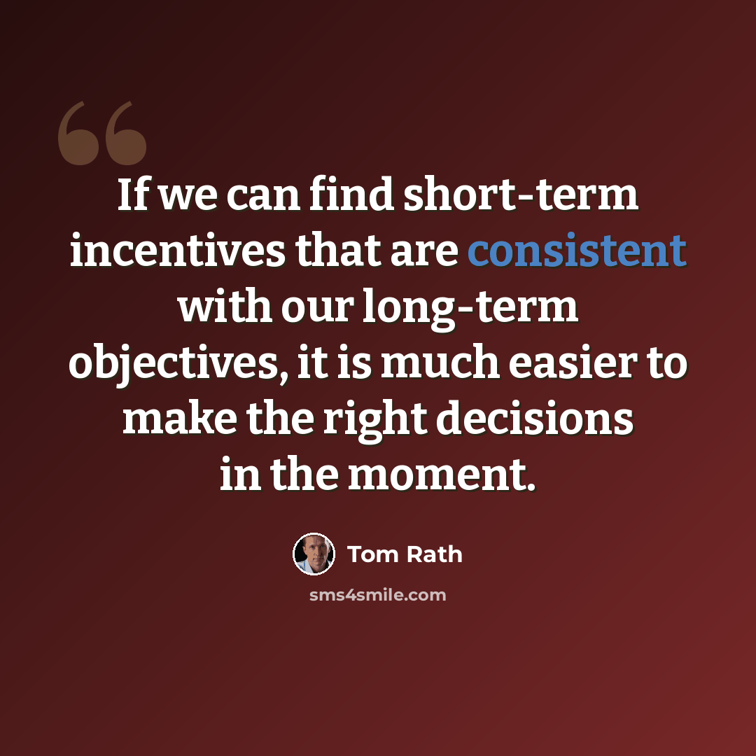 “If we can find short-term incentives that are consistent with our long-term objectives, it is much easier to make the right decisions in the moment.” quote by Tom Rath