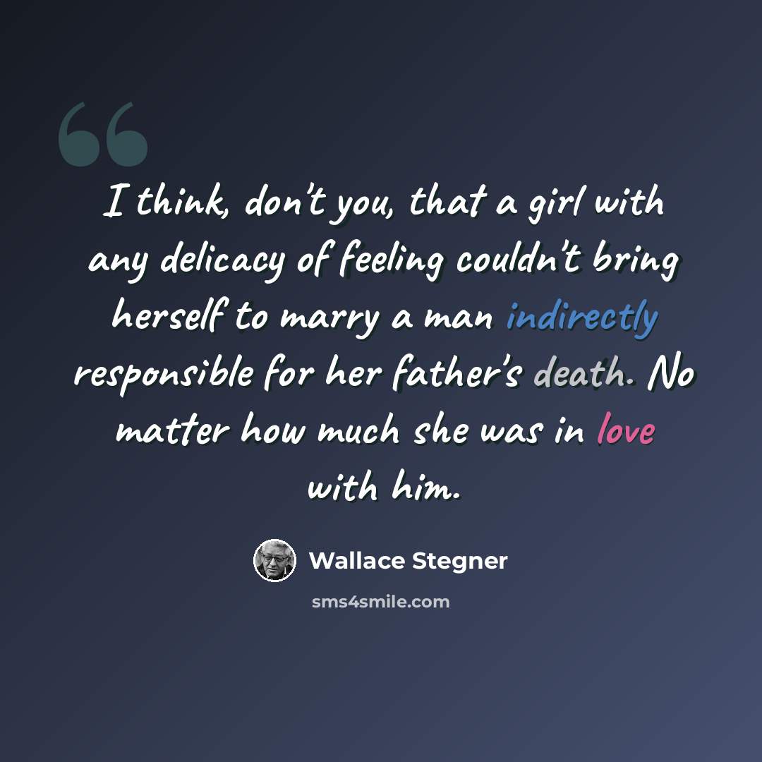 “I think, don't you, that a girl with any delicacy of feeling couldn't bring herself to marry a man indirectly responsible for her father's death. No matter how much she was in love with him.” quote by Wallace Stegner