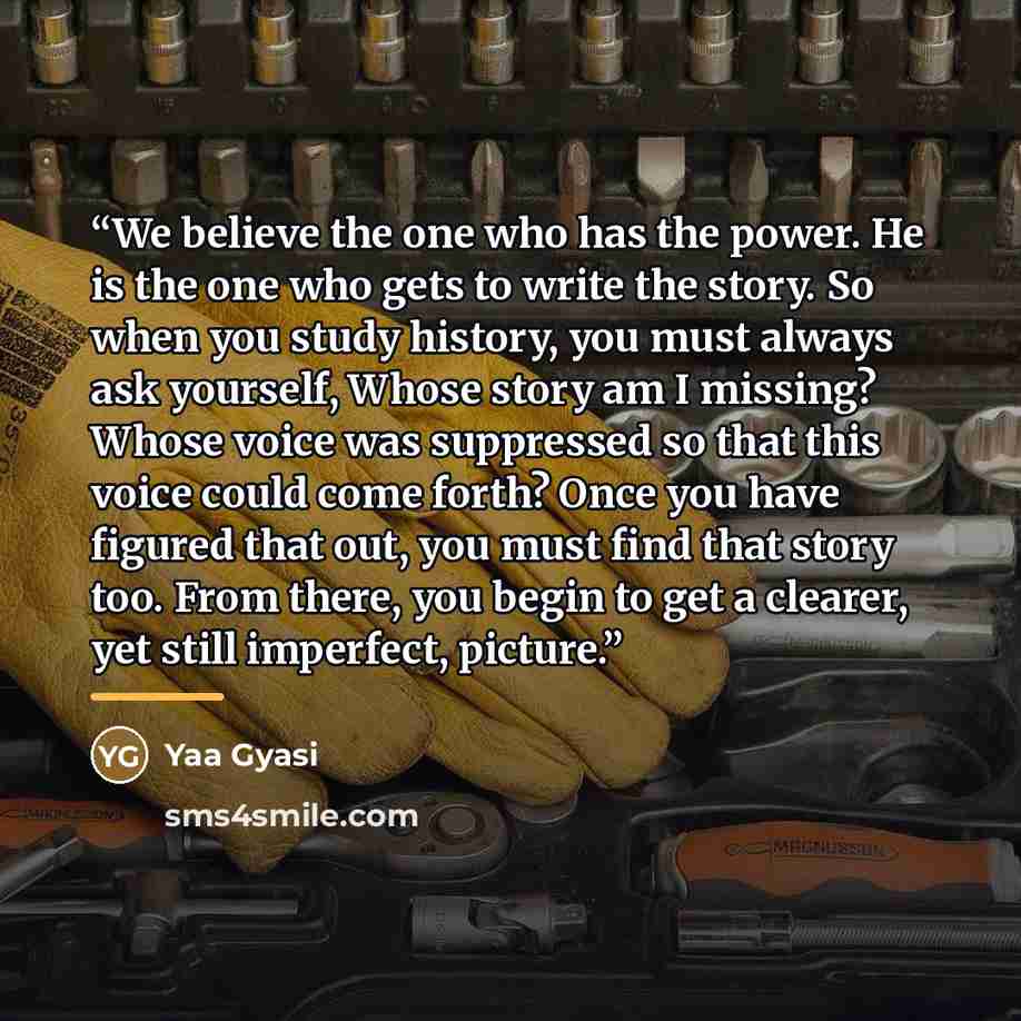 “We believe the one who has the power. He is the one who gets to write the story. So when you study history, you must always ask yourself, Whose story am I missing? Whose voice was suppressed so that this voice could come forth? Once you have figured that out, you must find that story too. From…” quote by Yaa Gyasi