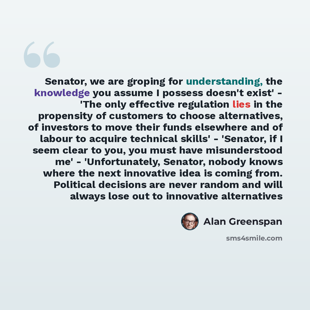 “Senator, we are groping for understanding, the knowledge you assume I possess doesn't exist' - 'The only effective regulation lies in the propensity of customers to choose alternatives, of investors to move their funds elsewhere and of labour to acquire technical skills' - 'Senator, if I seem…” quote by Alan Greenspan