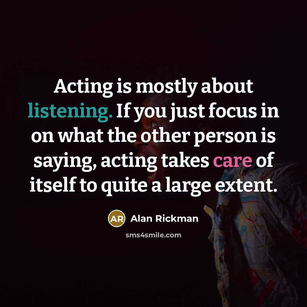 “Acting is mostly about listening. If you just focus in on what the other person is saying, acting takes care of itself to quite a large extent.” quote by Alan Rickman