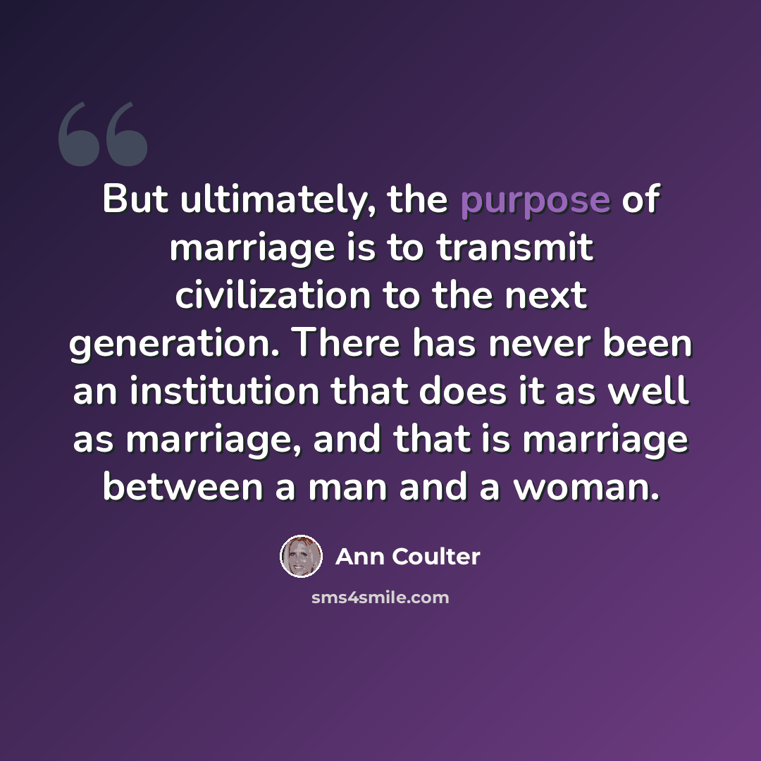 “But ultimately, the purpose of marriage is to transmit civilization to the next generation. There has never been an institution that does it as well as marriage, and that is marriage between a man and a woman.” quote by Ann Coulter