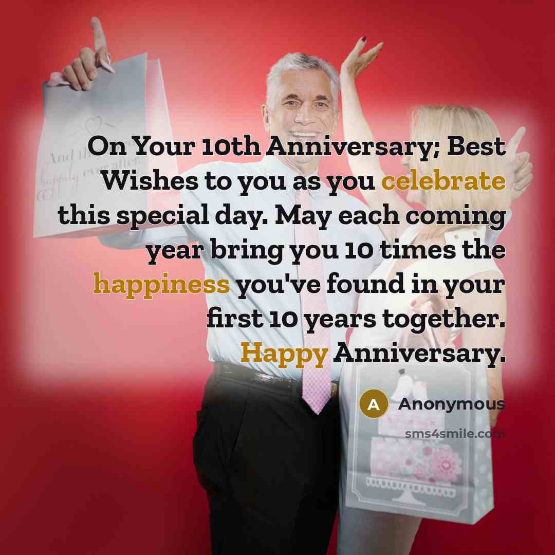 “On Your 10th Anniversary; Best Wishes to you as you celebrate this special day. May each coming year bring you 10 times the happiness you've found in your first 10 years together. Happy Anniversary.” quote by Anonymous