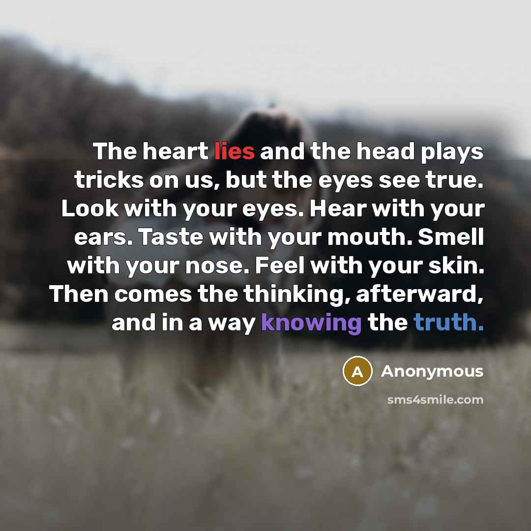 “The heart lies and the head plays tricks on us, but the eyes see true. Look with your eyes. Hear with your ears. Taste with your mouth. Smell with your nose. Feel with your skin. Then comes the thinking, afterward, and in a way knowing the truth.” quote by Anonymous