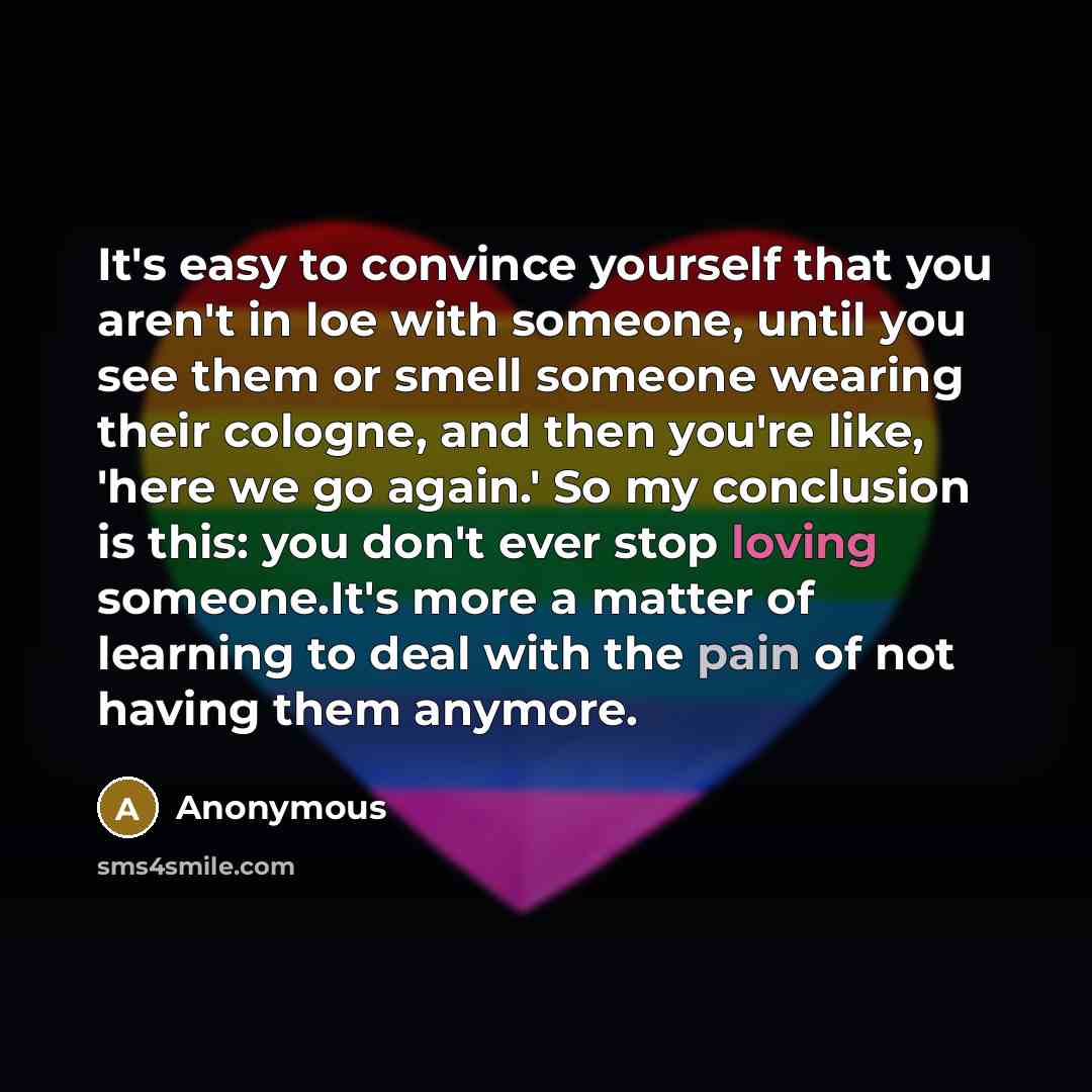 “It's easy to convince yourself that you aren't in loe with someone, until you see them or smell someone wearing their cologne, and then you're like, 'here we go again.' So my conclusion is this: you don't ever stop loving someone.It's more a matter of learning to deal with the pain of not having…” quote by Anonymous