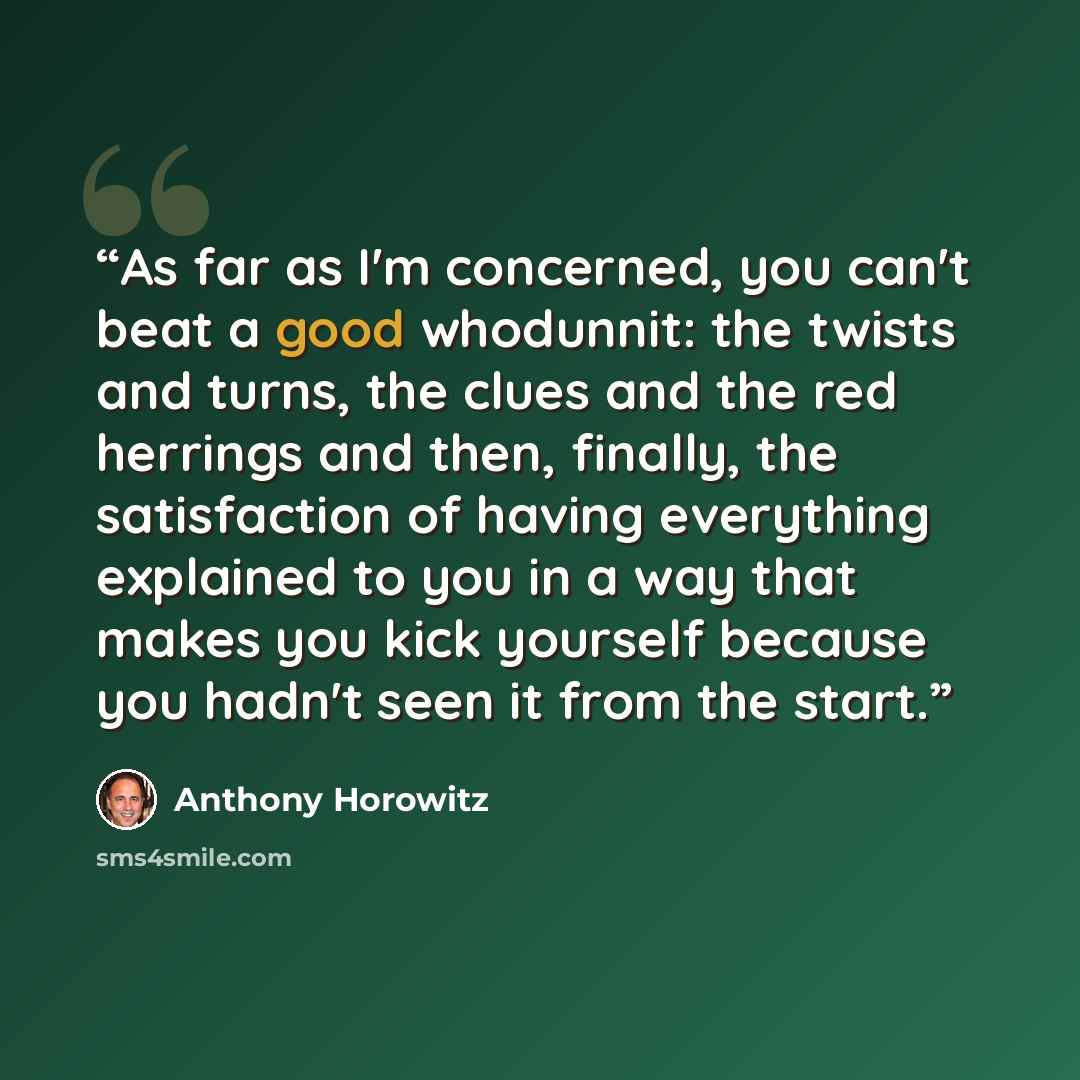 “As far as I'm concerned, you can't beat a good whodunnit: the twists and turns, the clues and the red herrings and then, finally, the satisfaction of having everything explained to you in a way that makes you kick yourself because you hadn't seen it from the start.” quote by Anthony Horowitz