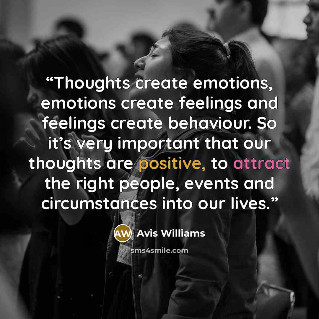 “Thoughts create emotions, emotions create feelings and feelings create behaviour. So it’s very important that our thoughts are positive, to attract the right people, events and circumstances into our lives.” quote by Avis Williams